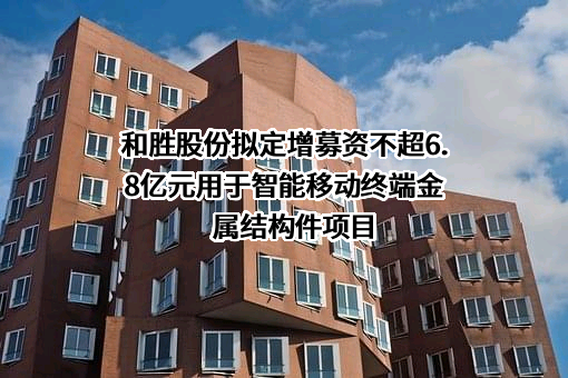 和胜股份拟定增募资不超6.8亿元用于智能移动终端金属结构件项目