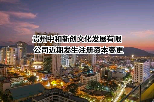 贵州中和新创文化发展有限公司近期发生注册资本变更