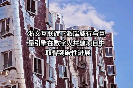 浙文互联旗下派瑞威行与巨量引擎在数字人共建项目中取得突破性进展