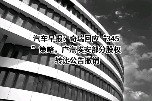 汽车早报：奇瑞回应“345”策略，广汽埃安部分股权转让公告撤销