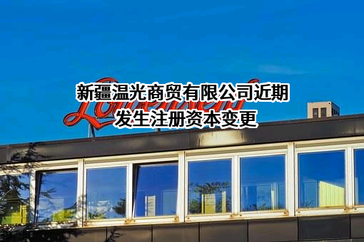 新疆温光商贸有限公司近期发生注册资本变更