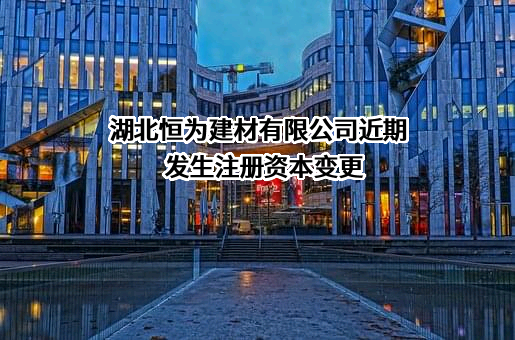 湖北恒为建材有限公司近期发生注册资本变更