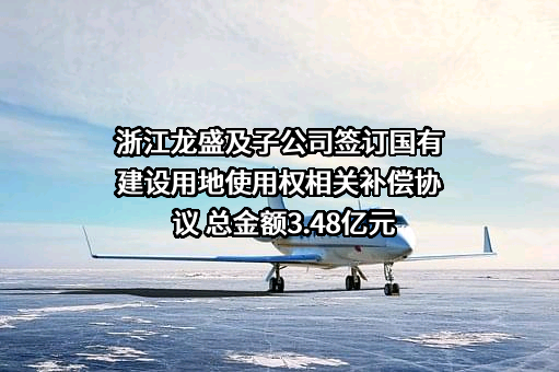 浙江龙盛及子公司签订国有建设用地使用权相关补偿协议 总金额3.48亿元