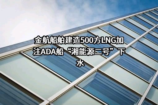 金航船舶建造500方LNG加注ADA船“湘能源二号”下水