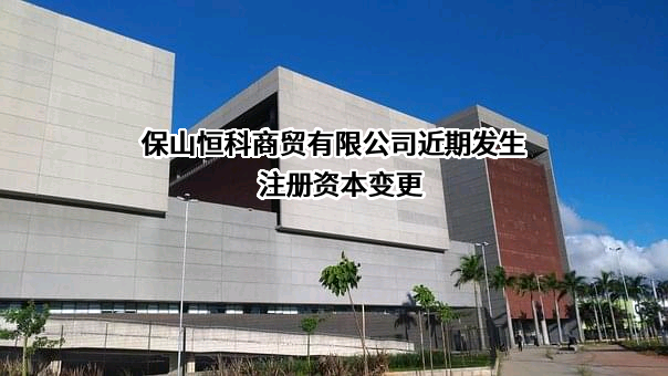 保山恒科商贸有限公司近期发生注册资本变更