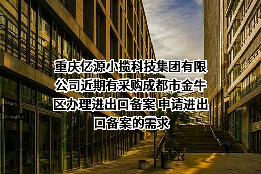 重庆亿源小揽科技集团有限公司近期有采购成都市金牛区办理进出口备案 申请进出口备案的需求