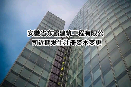 安徽省东霸建筑工程有限公司近期发生注册资本变更