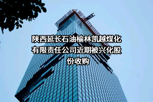 陕西延长石油榆林凯越煤化有限责任公司近期被兴化股份收购