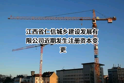 江西省仁信城乡建设发展有限公司近期发生注册资本变更