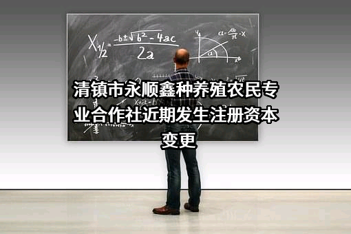 清镇市永顺鑫种养殖农民专业合作社近期发生注册资本变更