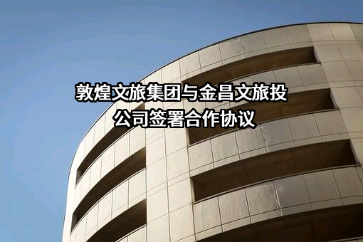 敦煌文旅集团与金昌文旅投公司签署合作协议