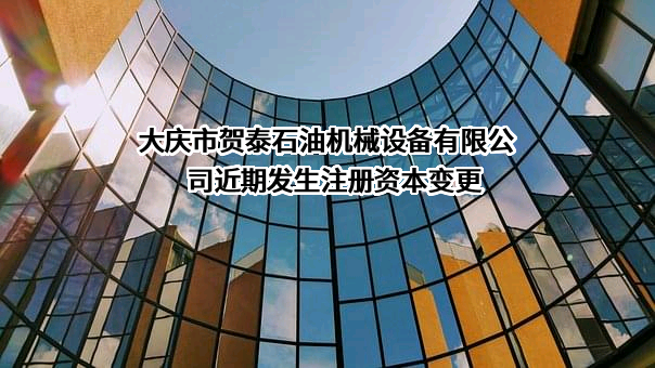 大庆市贺泰石油机械设备有限公司近期发生注册资本变更