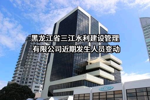 黑龙江省三江水利建设管理有限公司近期发生人员变动