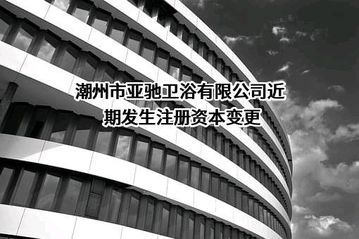 潮州市亚驰卫浴有限公司近期发生注册资本变更