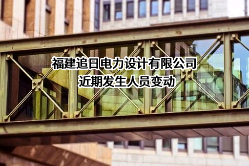 福建追日电力设计有限公司近期发生人员变动