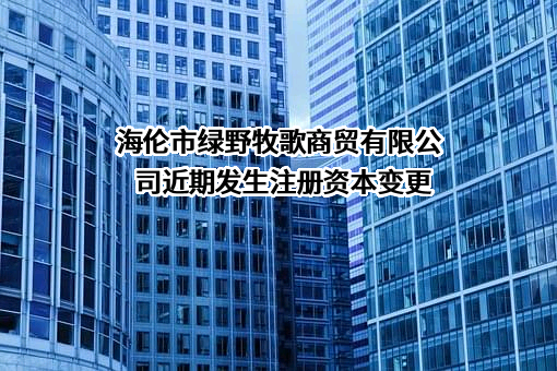 海伦市绿野牧歌商贸有限公司近期发生注册资本变更