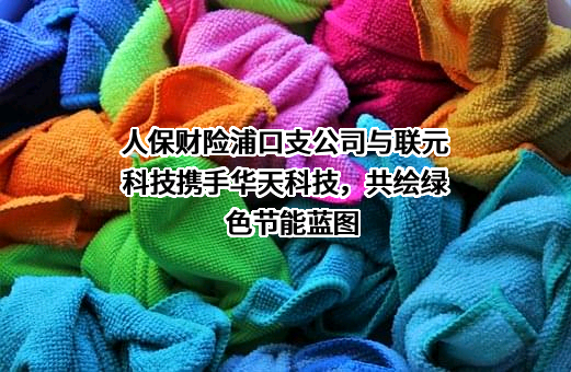 人保财险浦口支公司与联元科技携手华天科技，共绘绿色节能蓝图