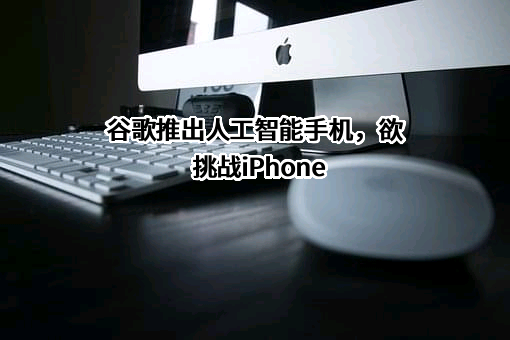 谷歌推出人工智能手机，欲挑战iPhone