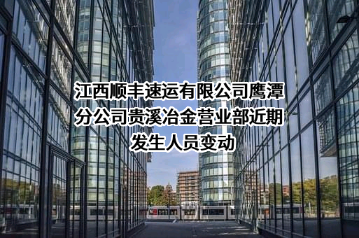 江西顺丰速运有限公司鹰潭分公司贵溪冶金营业部近期发生人员变动