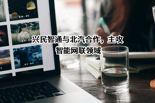 兴民智通与北汽合作，主攻智能网联领域