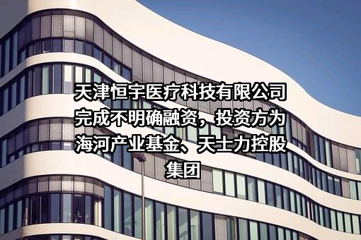 天津恒宇医疗科技有限公司完成不明确融资，投资方为海河产业基金、天士力控股集团