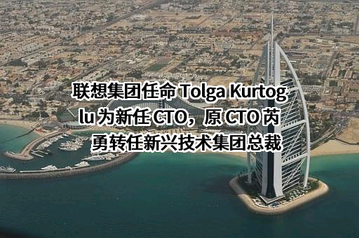 联想集团任命 Tolga Kurtoglu 为新任 CTO，原 CTO 芮勇转任新兴技术集团总裁