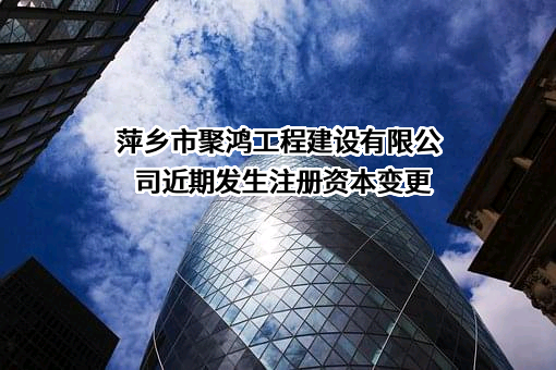 萍乡市聚鸿工程建设有限公司近期发生注册资本变更