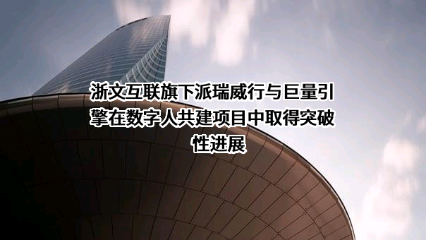 浙文互联旗下派瑞威行与巨量引擎在数字人共建项目中取得突破性进展