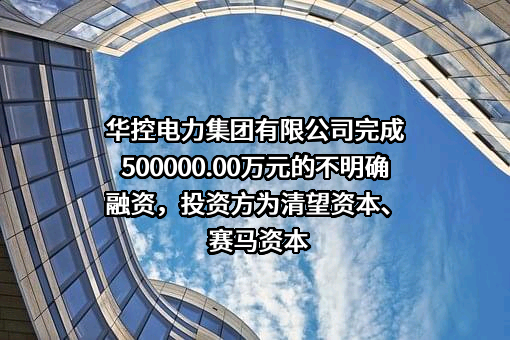 华控电力集团有限公司完成500000.00万元的不明确融资，投资方为清望资本、赛马资本