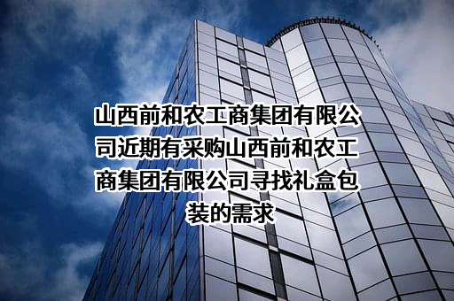 山西前和农工商集团有限公司近期有采购山西前和农工商集团有限公司寻找礼盒包装的需求