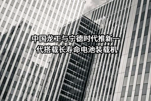 中国龙工与宁德时代推新一代搭载长寿命电池装载机