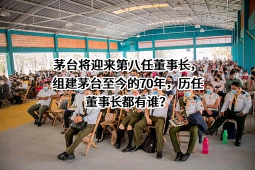 茅台将迎来第八任董事长，组建茅台至今的70年，历任董事长都有谁？