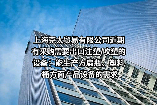 上海克太贸易有限公司近期有采购需要出口注塑/吹塑的设备：能生产方扁瓶、塑料桶方面产品设备的需求