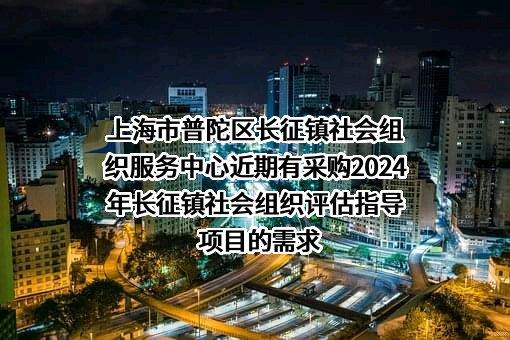 上海市普陀区长征镇社会组织服务中心近期有采购2024年长征镇社会组织评估指导项目的需求