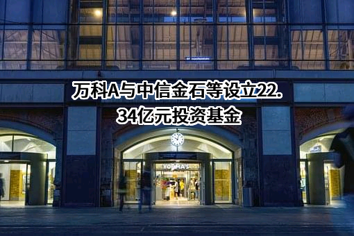 万科A与中信金石等设立22.34亿元投资基金