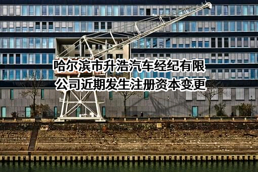 哈尔滨市升浩汽车经纪有限公司近期发生注册资本变更