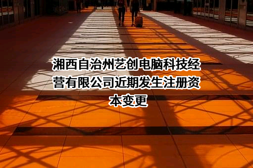 湘西自治州艺创电脑科技经营有限公司近期发生注册资本变更