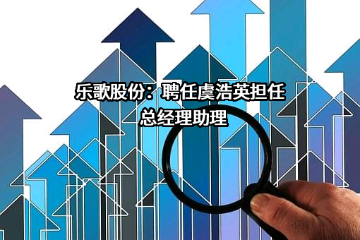 乐歌股份：聘任虞浩英担任总经理助理