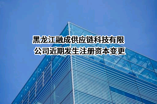 黑龙江融成供应链科技有限公司近期发生注册资本变更