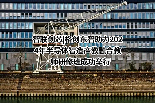 智联创芯|格创东智助力2024年半导体智造产教融合教师研修班成功举行