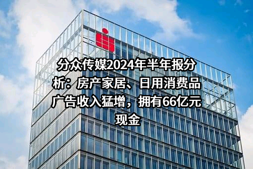 分众传媒2024年半年报分析：房产家居、日用消费品广告收入猛增，拥有66亿元现金