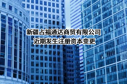 新疆占福通达商贸有限公司近期发生注册资本变更