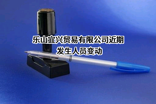 乐山宜兴贸易有限公司近期发生人员变动