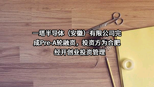 一塔半导体（安徽）有限公司完成Pre-A轮融资，投资方为合肥经开创业投资管理