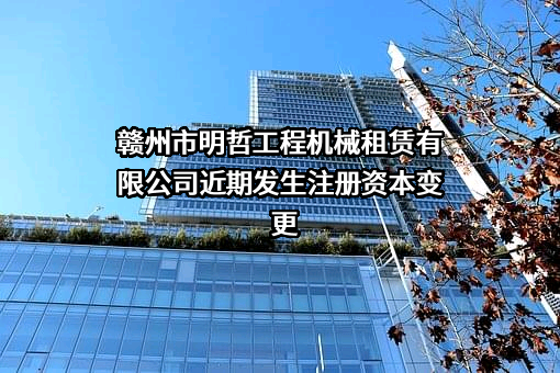 赣州市明哲工程机械租赁有限公司近期发生注册资本变更