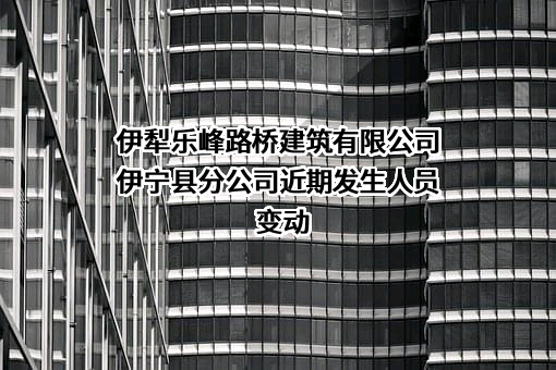 伊犁乐峰路桥建筑有限公司伊宁县分公司近期发生人员变动