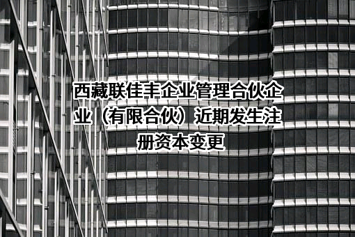 西藏联佳丰企业管理合伙企业（有限合伙）近期发生注册资本变更