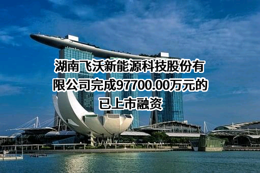 湖南飞沃新能源科技股份有限公司完成97700.00万元的已上市融资
