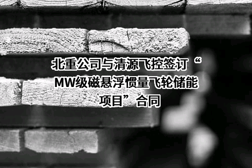 北重公司与清源飞控签订“MW级磁悬浮惯量飞轮储能项目”合同