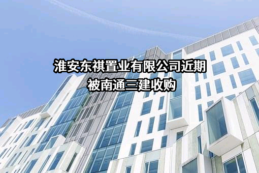 淮安东祺置业有限公司近期被南通三建收购